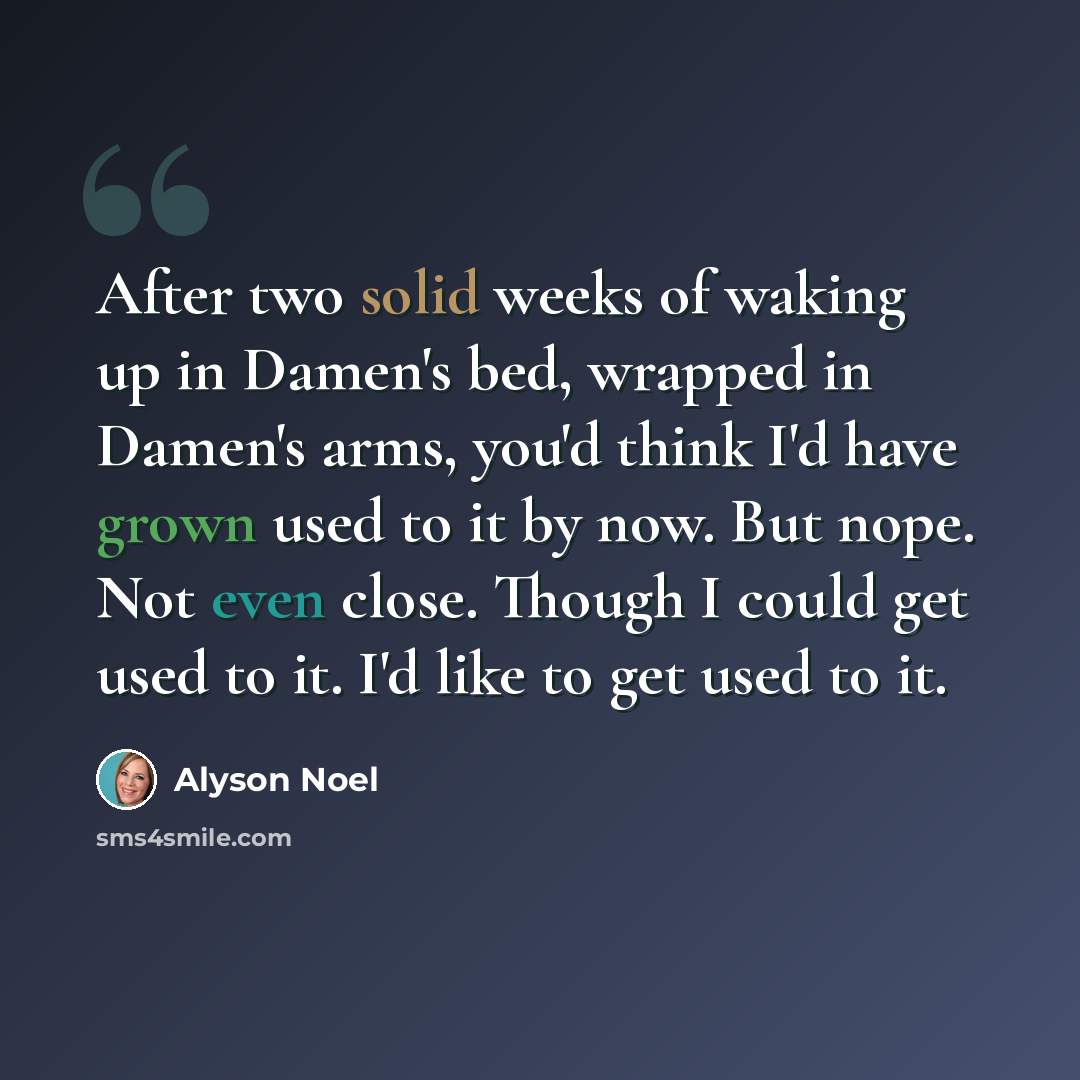 “After two solid weeks of waking up in Damen's bed, wrapped in Damen's arms, you'd think I'd have grown used to it by now. But nope. Not even close. Though I could get used to it. I'd like to get used to it.” quote by Alyson Noel