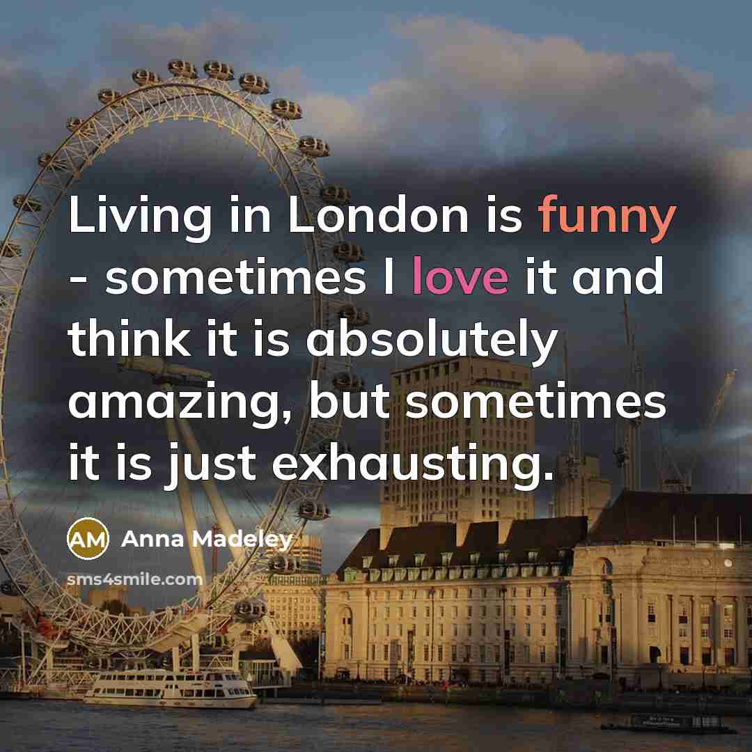 “Living in London is funny - sometimes I love it and think it is absolutely amazing, but sometimes it is just exhausting.” quote by Anna Madeley