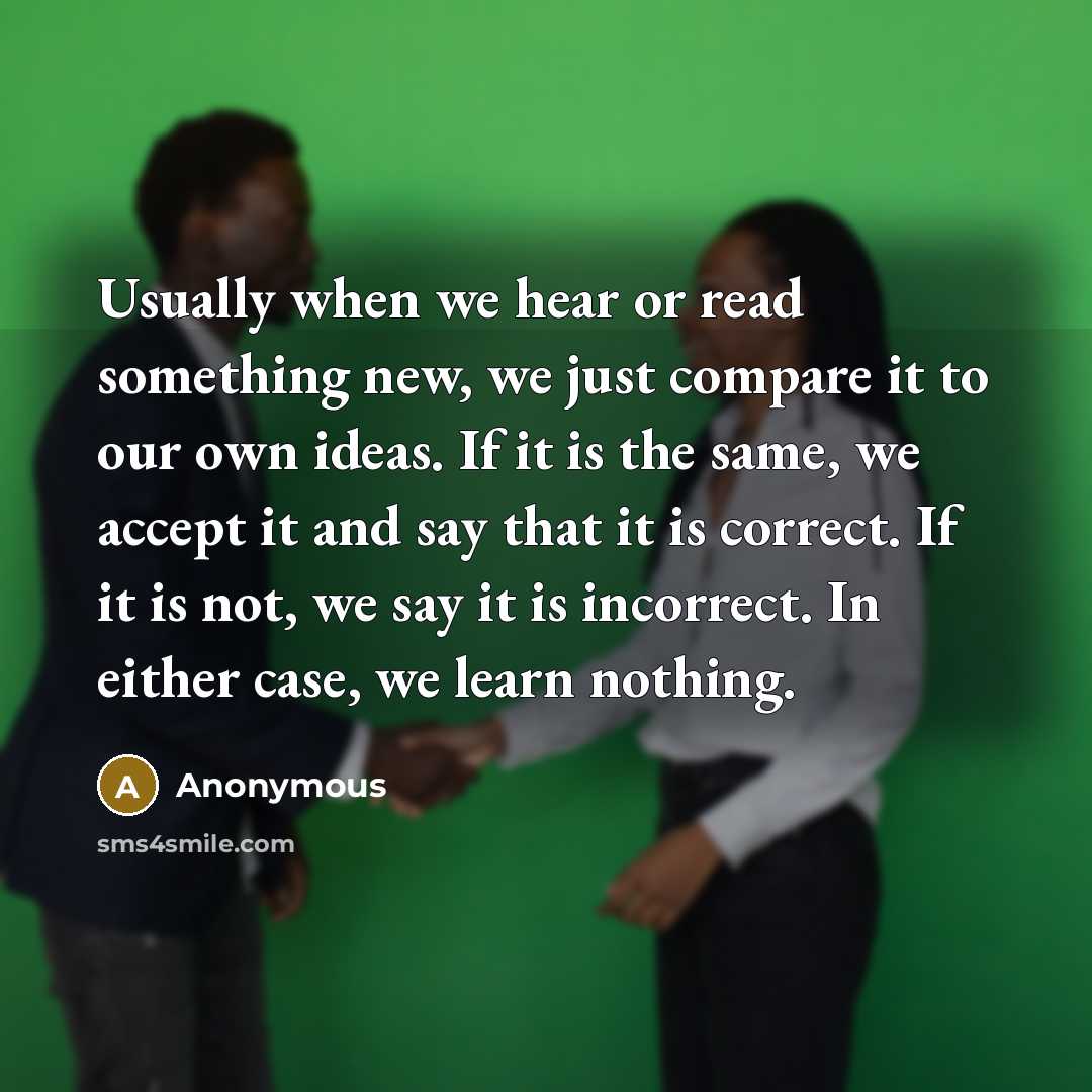 “Usually when we hear or read something new, we just compare it to our own ideas. If it is the same, we accept it and say that it is correct. If it is not, we say it is incorrect. In either case, we learn nothing.” quote by Anonymous