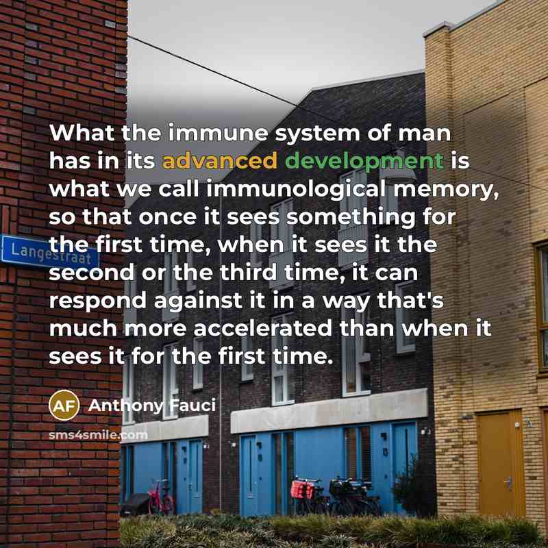 “What the immune system of man has in its advanced development is what we call immunological memory, so that once it sees something for the first time, when it sees it the second or the third time, it can respond against it in a way that's much more accelerated than when it sees it for the first…” quote by Anthony Fauci