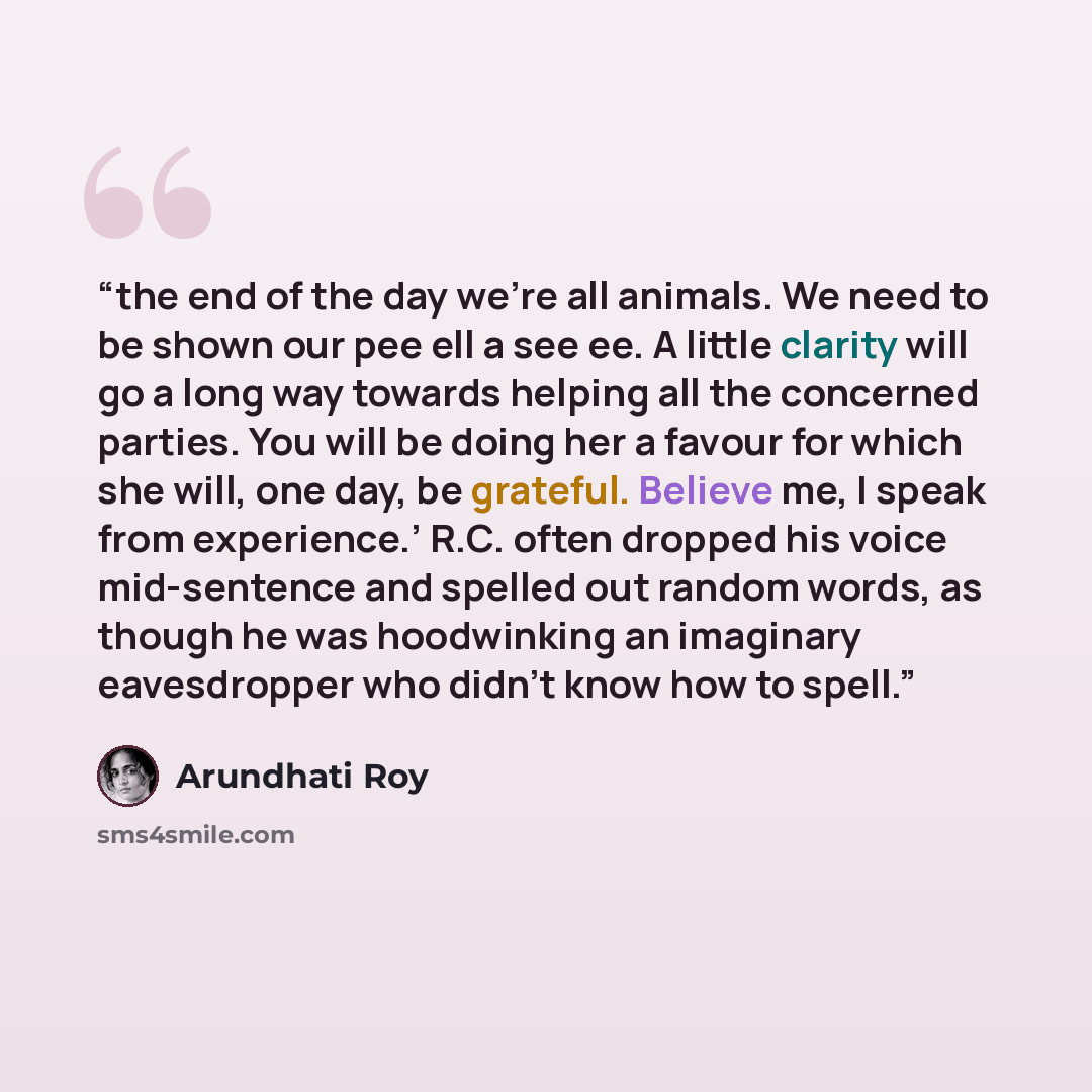 “the end of the day we’re all animals. We need to be shown our pee ell a see ee. A little clarity will go a long way towards helping all the concerned parties. You will be doing her a favour for which she will, one day, be grateful. Believe me, I speak from experience.’ R.C. often dropped his voice…” quote by Arundhati Roy