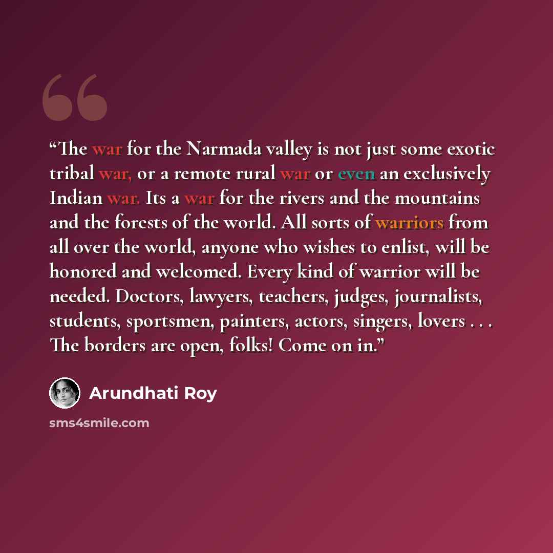 “The war for the Narmada valley is not just some exotic tribal war, or a remote rural war or even an exclusively Indian war. Its a war for the rivers and the mountains and the forests of the world. All sorts of warriors from all over the world, anyone who wishes to enlist, will be honored and…” quote by Arundhati Roy
