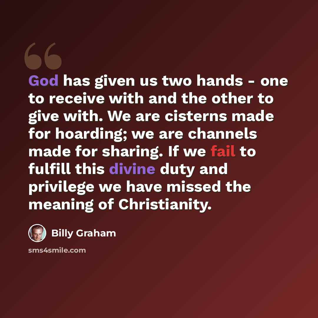 “God has given us two hands - one to receive with and the other to give with. We are cisterns made for hoarding; we are channels made for sharing. If we fail to fulfill this divine duty and privilege we have missed the meaning of Christianity.” quote by Billy Graham