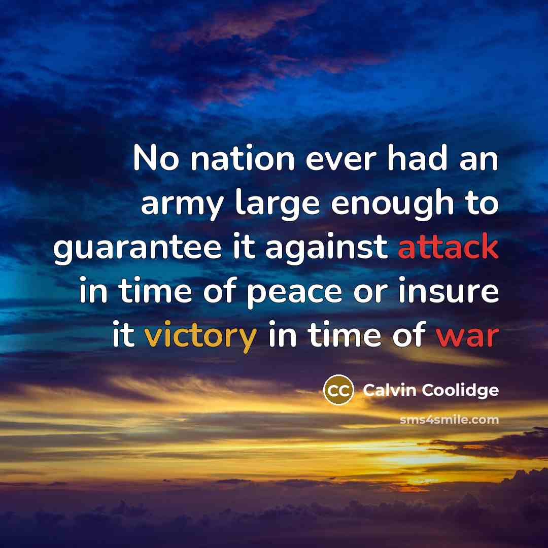 “No nation ever had an army large enough to guarantee it against attack in time of peace or insure it victory in time of war” quote by Calvin Coolidge