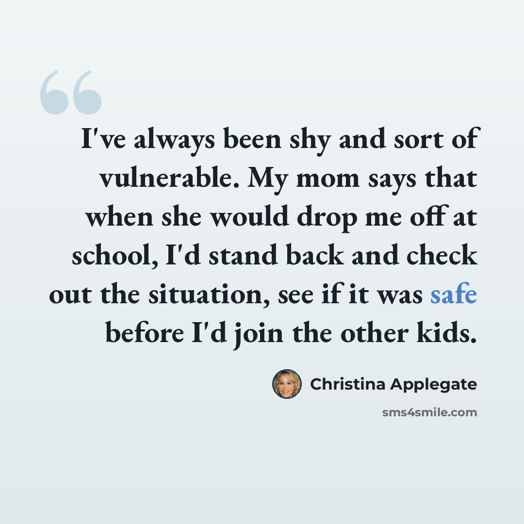“I've always been shy and sort of vulnerable. My mom says that when she would drop me off at school, I'd stand back and check out the situation, see if it was safe before I'd join the other kids.” quote by Christina Applegate
