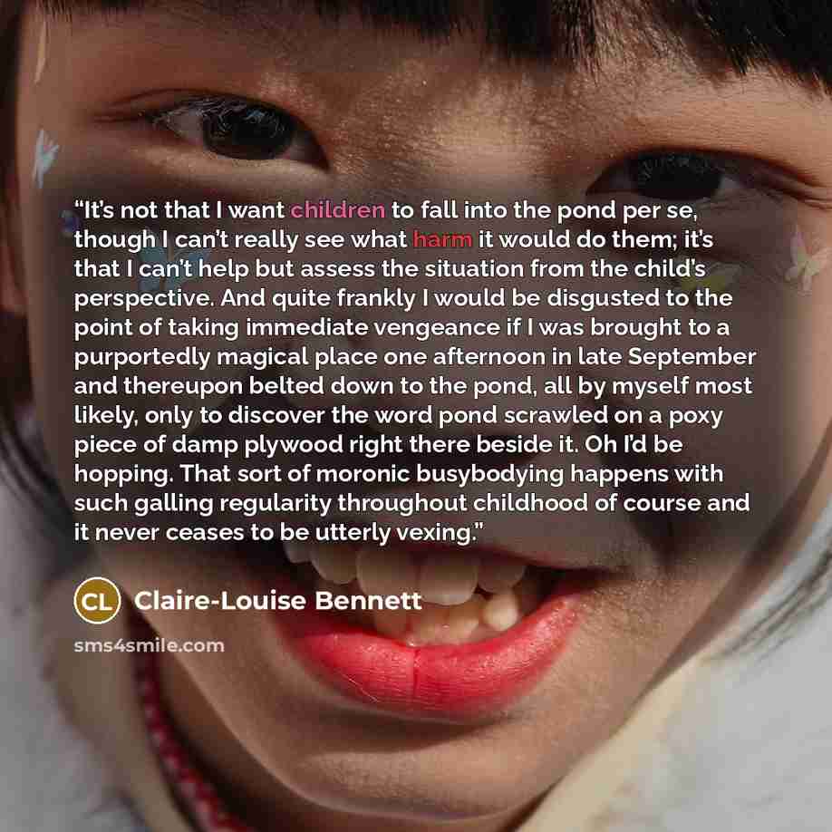 “It’s not that I want children to fall into the pond per se, though I can’t really see what harm it would do them; it’s that I can’t help but assess the situation from the child’s perspective. And quite frankly I would be disgusted to the point of taking immediate vengeance if I was brought to a…” quote by Claire-Louise Bennett