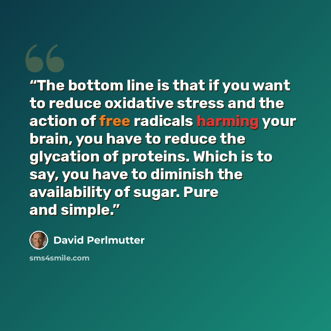 “The bottom line is that if you want to reduce oxidative stress and the action of free radicals harming your brain, you have to reduce the glycation of proteins. Which is to say, you have to diminish the availability of sugar. Pure and simple.” quote by David Perlmutter