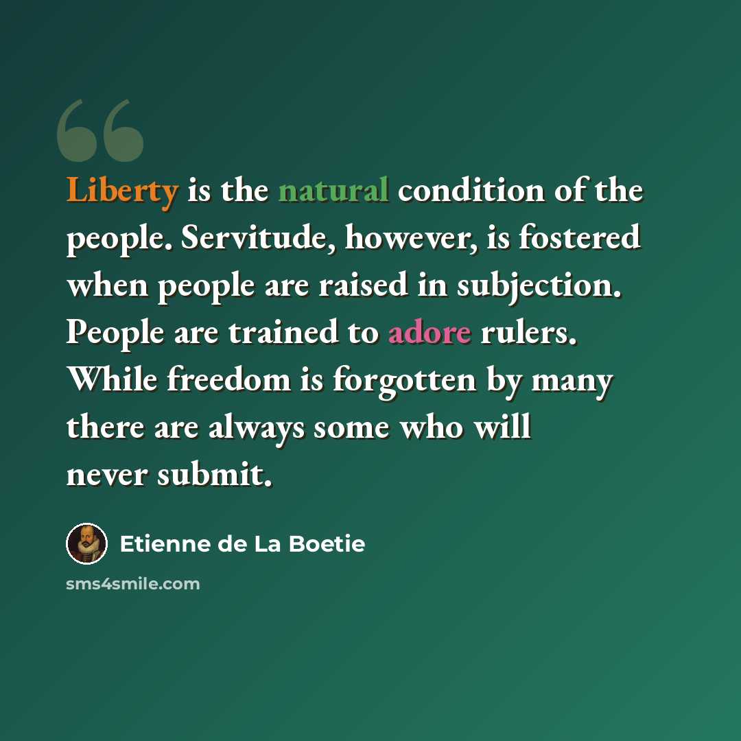 “Liberty is the natural condition of the people. Servitude, however, is fostered when people are raised in subjection. People are trained to adore rulers. While freedom is forgotten by many there are always some who will never submit.” quote by Etienne de La Boetie