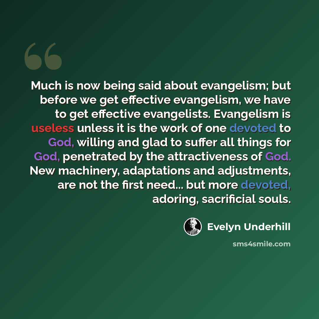 “Much is now being said about evangelism; but before we get effective evangelism, we have to get effective evangelists. Evangelism is useless unless it is the work of one devoted to God, willing and glad to suffer all things for God, penetrated by the attractiveness of God. New machinery…” quote by Evelyn Underhill
