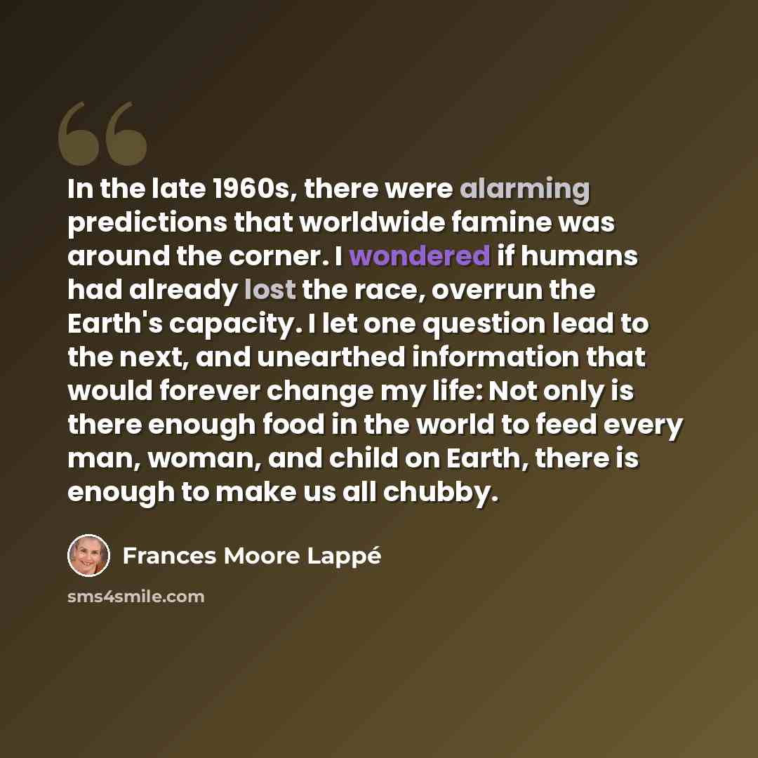 “In the late 1960s, there were alarming predictions that worldwide famine was around the corner. I wondered if humans had already lost the race, overrun the Earth's capacity. I let one question lead to the next, and unearthed information that would forever change my life: Not only is there enough…” quote by Frances Moore Lappé