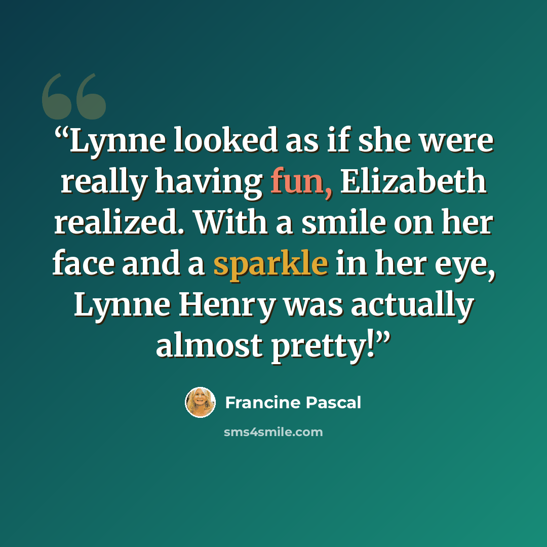 “Lynne looked as if she were really having fun, Elizabeth realized. With a smile on her face and a sparkle in her eye, Lynne Henry was actually almost pretty!” quote by Francine Pascal