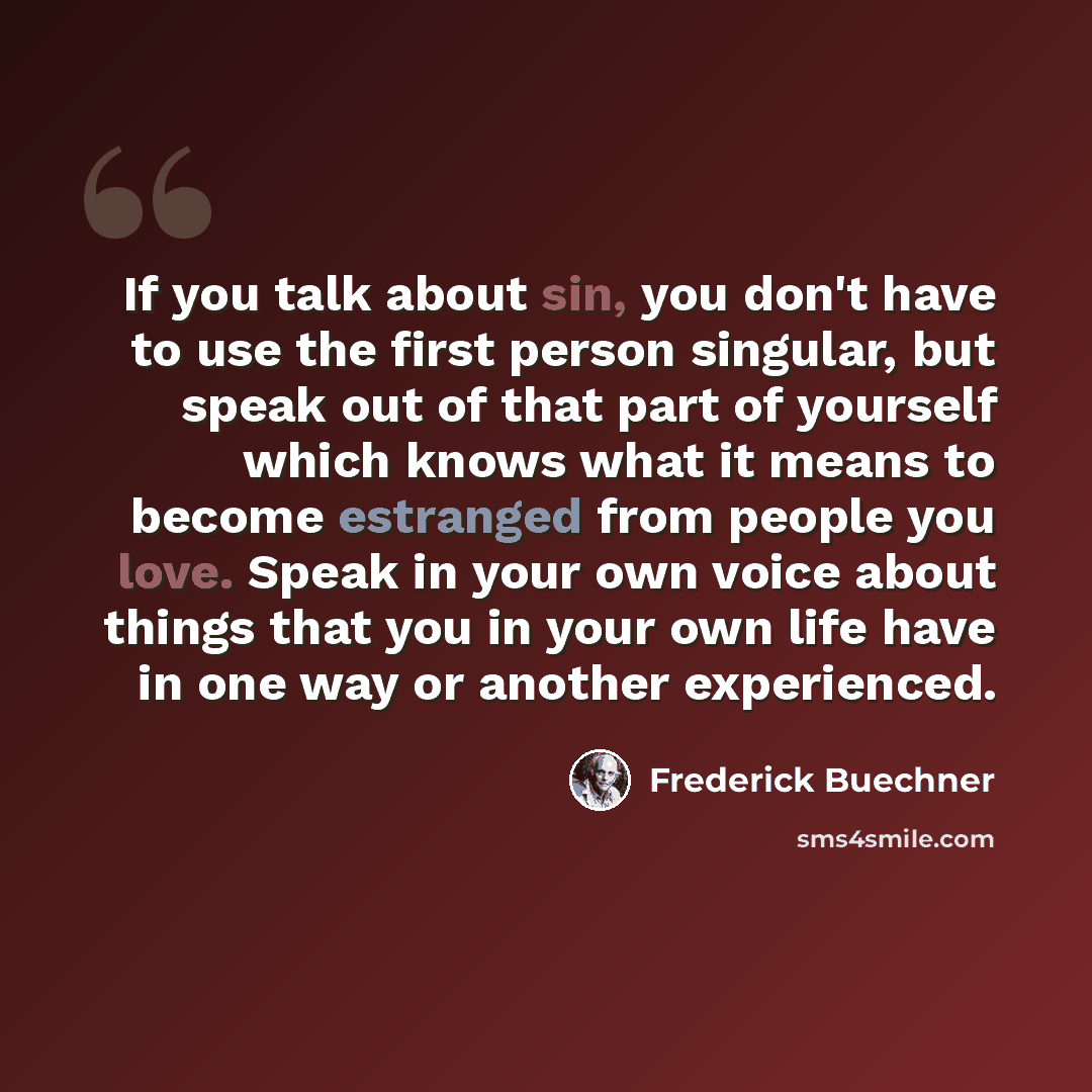 “If you talk about sin, you don't have to use the first person singular, but speak out of that part of yourself which knows what it means to become estranged from people you love. Speak in your own voice about things that you in your own life have in one way or another experienced.” quote by Frederick Buechner