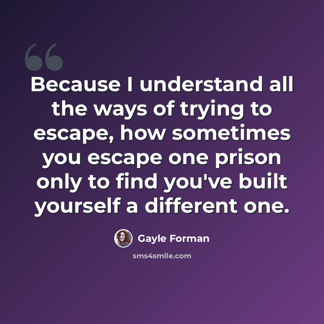“Because I understand all the ways of trying to escape, how sometimes you escape one prison only to find you've built yourself a different one.” quote by Gayle Forman