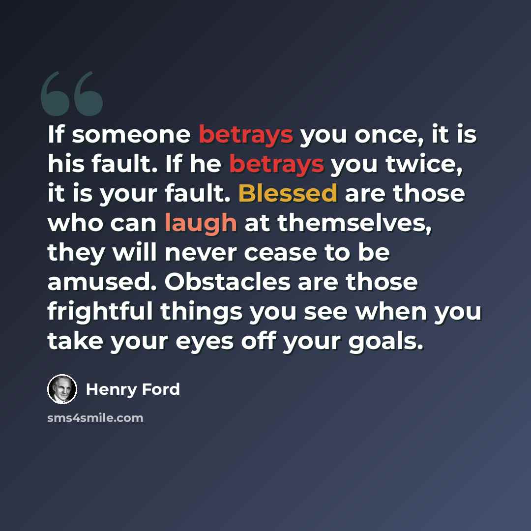“If someone betrays you once, it is his fault. If he betrays you twice, it is your fault. Blessed are those who can laugh at themselves, they will never cease to be amused. Obstacles are those frightful things you see when you take your eyes off your goals.” quote by Henry Ford