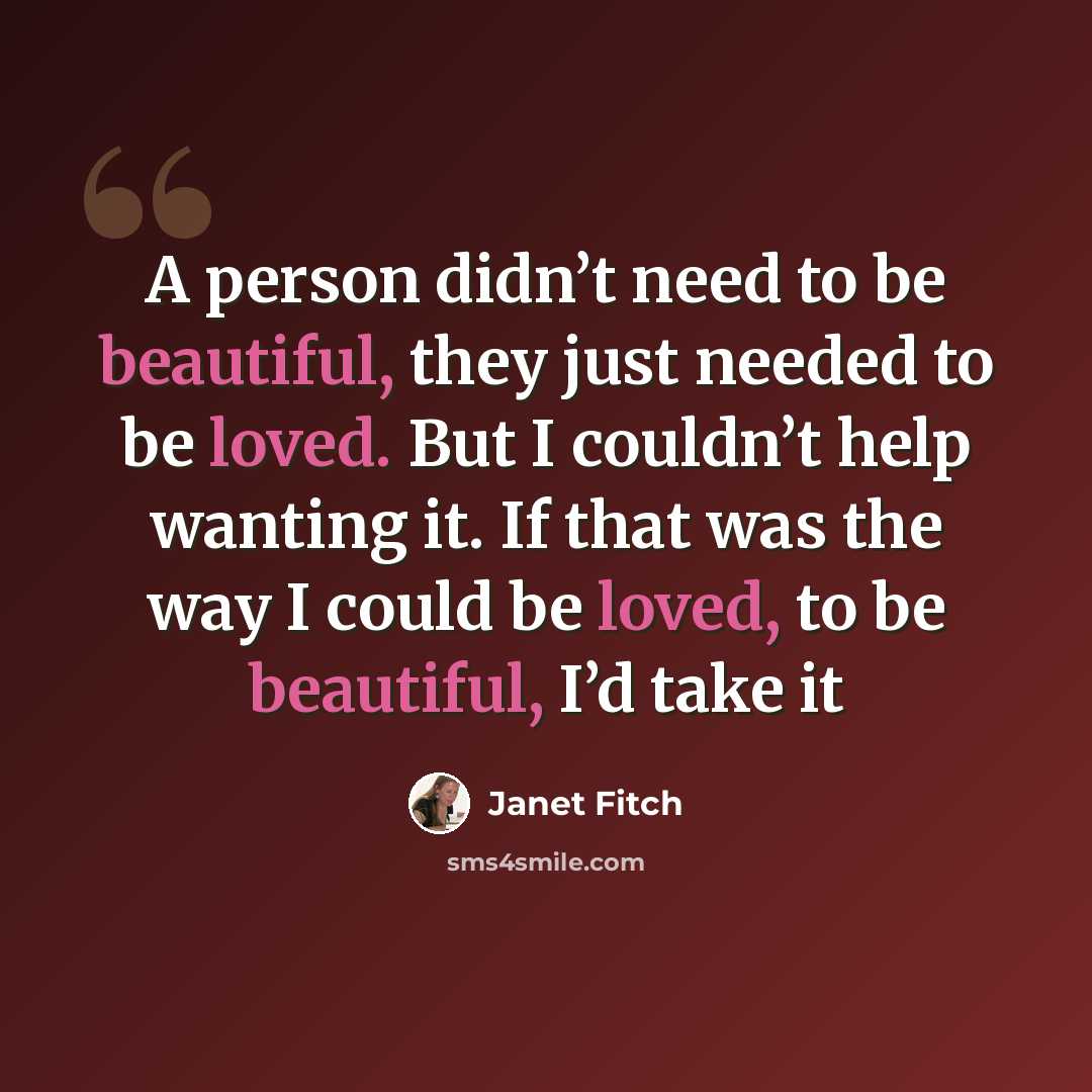 “A person didn’t need to be beautiful, they just needed to be loved. But I couldn’t help wanting it. If that was the way I could be loved, to be beautiful, I’d take it” quote by Janet Fitch