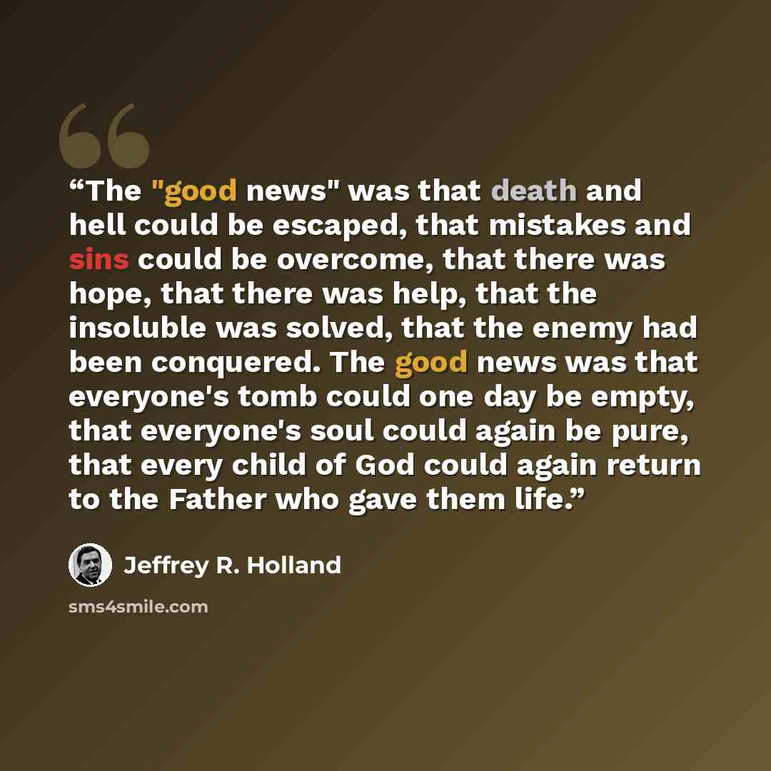 “The "good news" was that death and hell could be escaped, that mistakes and sins could be overcome, that there was hope, that there was help, that the insoluble was solved, that the enemy had been conquered. The good news was that everyone's tomb could one day be empty, that everyone's soul could…” quote by Jeffrey R. Holland