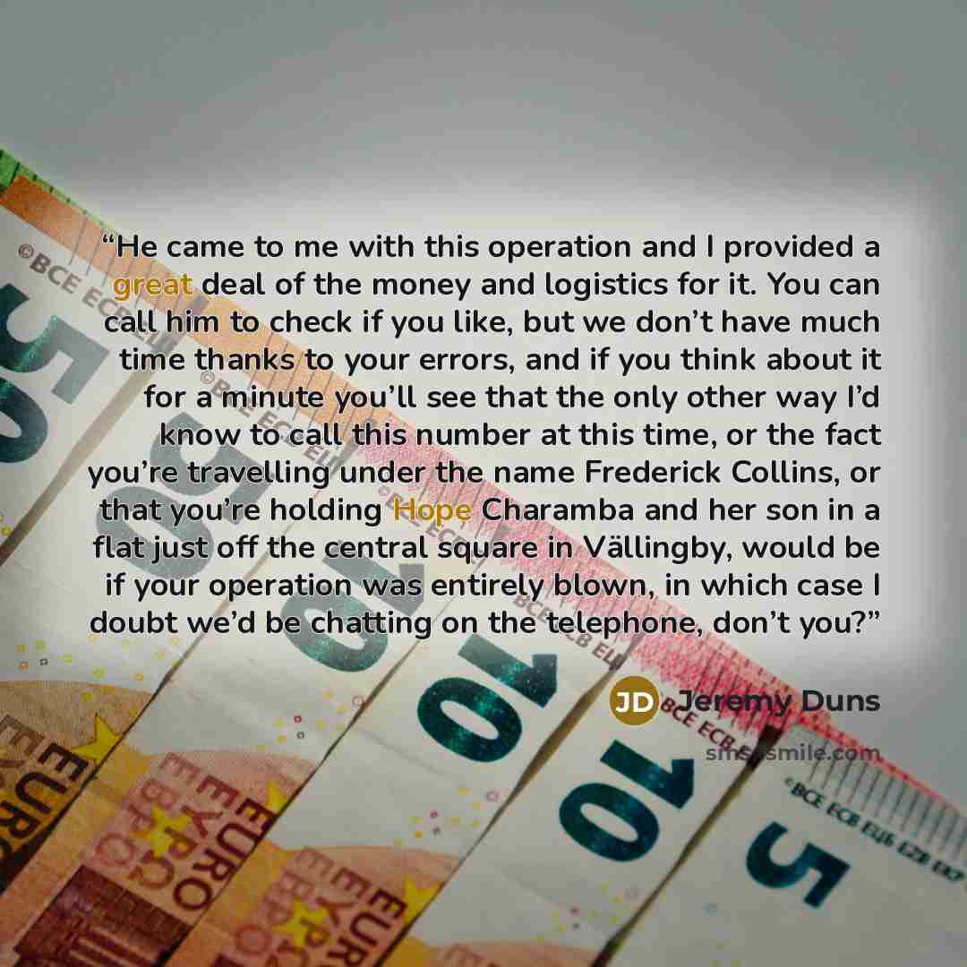 “He came to me with this operation and I provided a great deal of the money and logistics for it. You can call him to check if you like, but we don’t have much time thanks to your errors, and if you think about it for a minute you’ll see that the only other way I’d know to call this number at this…” quote by Jeremy Duns