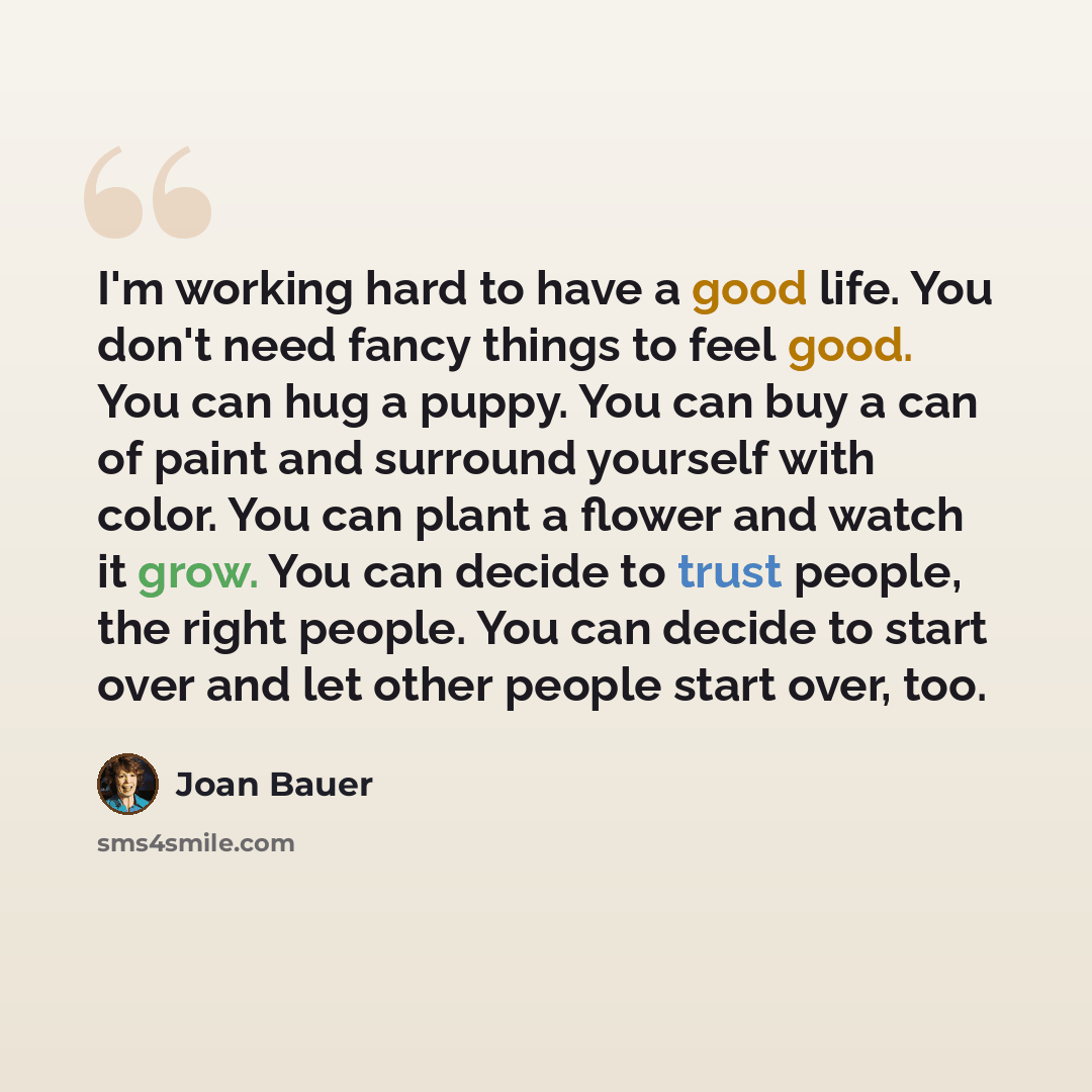 “I'm working hard to have a good life. You don't need fancy things to feel good. You can hug a puppy. You can buy a can of paint and surround yourself with color. You can plant a flower and watch it grow. You can decide to trust people, the right people. You can decide to start over and let other…” quote by Joan Bauer