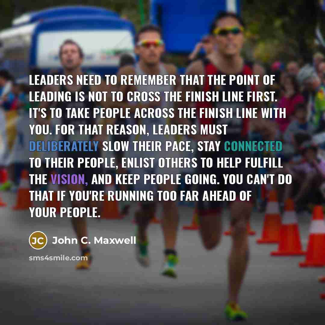 “Leaders need to remember that the point of leading is not to cross the finish line first. It's to take people across the finish line with you. For that reason, leaders must deliberately slow their pace, stay connected to their people, enlist others to help fulfill the vision, and keep people…” quote by John C. Maxwell