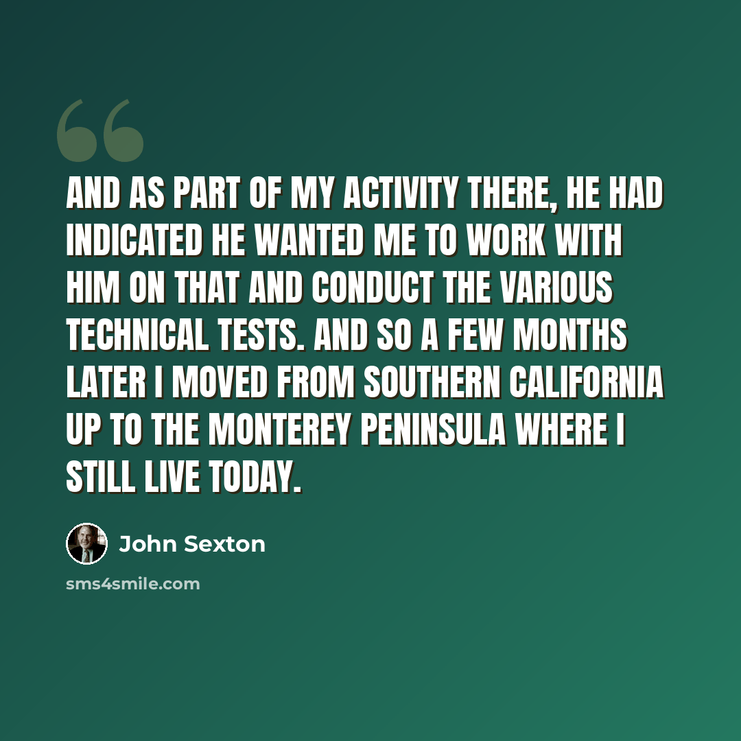 “And as part of my activity there, he had indicated he wanted me to work with him on that and conduct the various technical tests. And so a few months later I moved from Southern California up to the Monterey Peninsula where I still live today.” quote by John Sexton