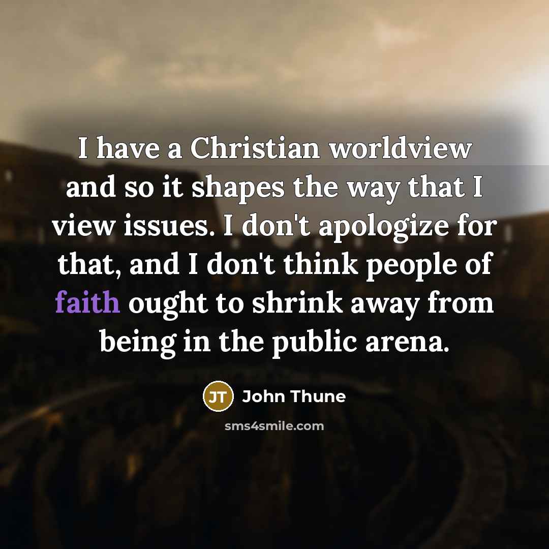 “I have a Christian worldview and so it shapes the way that I view issues. I don't apologize for that, and I don't think people of faith ought to shrink away from being in the public arena.” quote by John Thune