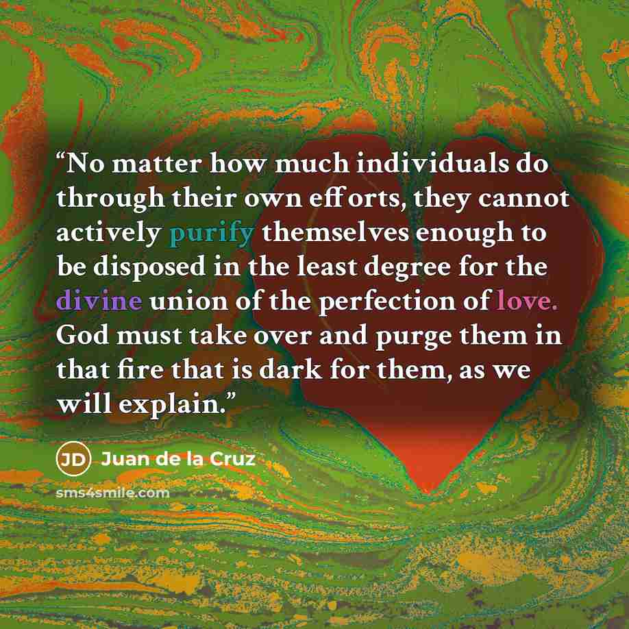 “No matter how much individuals do through their own efforts, they cannot actively purify themselves enough to be disposed in the least degree for the divine union of the perfection of love. God must take over and purge them in that fire that is dark for them, as we will explain.” quote by Juan de la Cruz