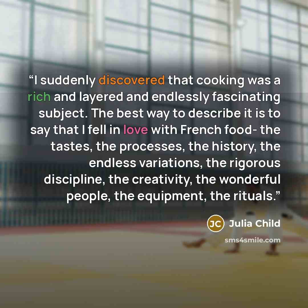 “I suddenly discovered that cooking was a rich and layered and endlessly fascinating subject. The best way to describe it is to say that I fell in love with French food- the tastes, the processes, the history, the endless variations, the rigorous discipline, the creativity, the wonderful people…” quote by Julia Child