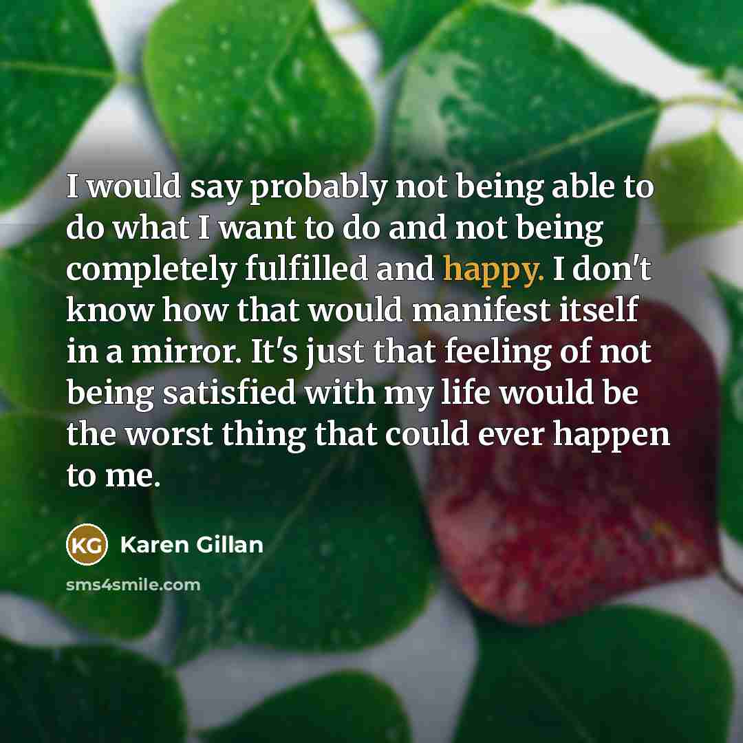 “I would say probably not being able to do what I want to do and not being completely fulfilled and happy. I don't know how that would manifest itself in a mirror. It's just that feeling of not being satisfied with my life would be the worst thing that could ever happen to me.” quote by Karen Gillan