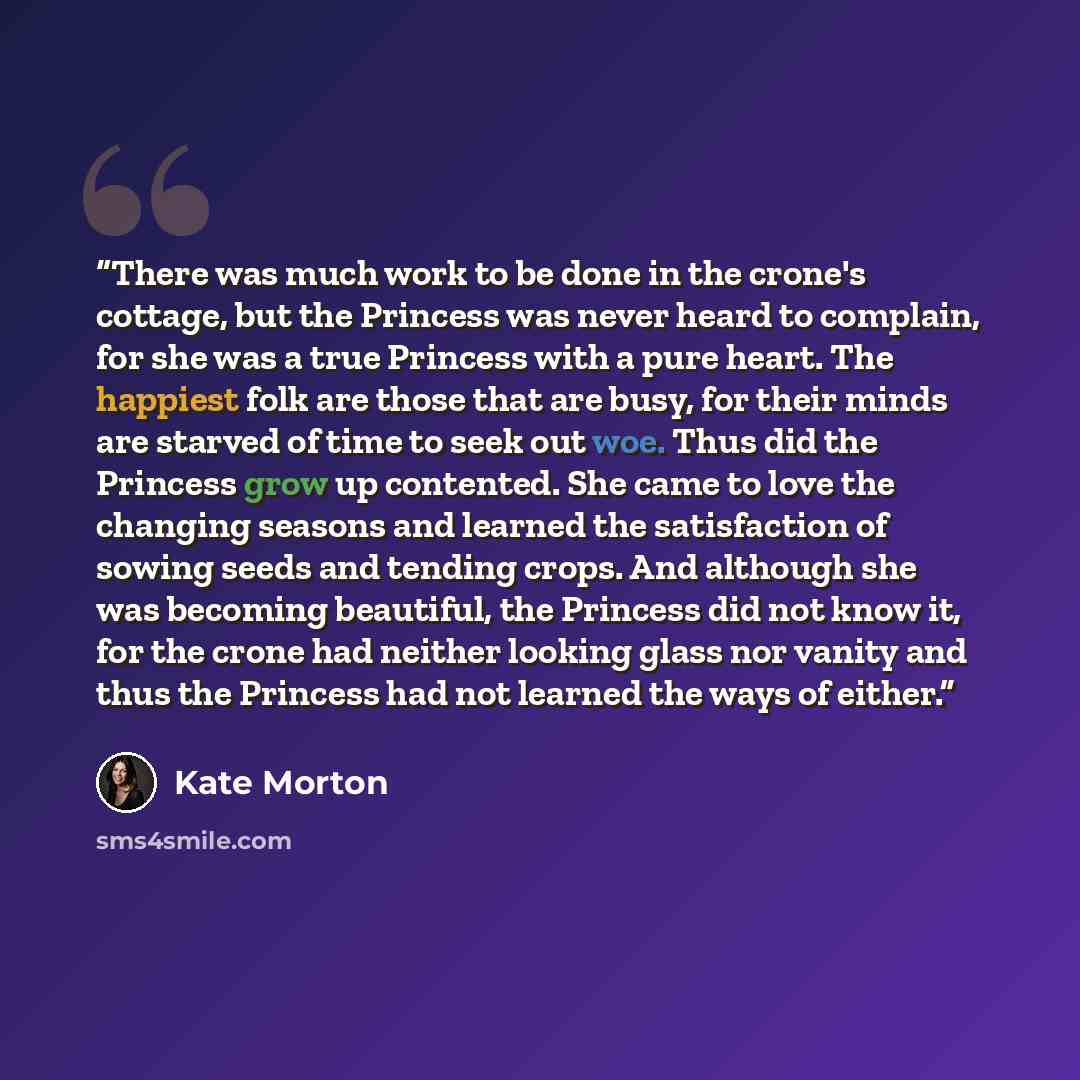 “There was much work to be done in the crone's cottage, but the Princess was never heard to complain, for she was a true Princess with a pure heart. The happiest folk are those that are busy, for their minds are starved of time to seek out woe. Thus did the Princess grow up contented. She came to…” quote by Kate Morton