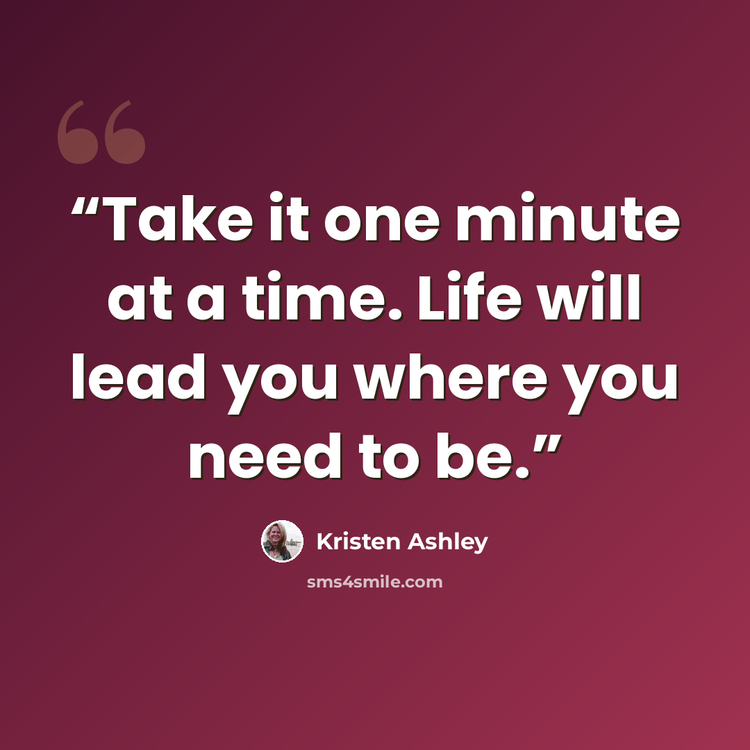 “Take it one minute at a time. Life will lead you where you need to be.” quote by Kristen Ashley