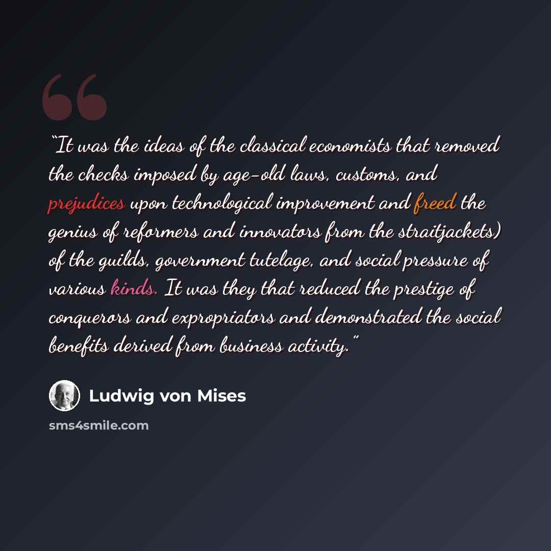 “It was the ideas of the classical economists that removed the checks imposed by age-old laws, customs, and prejudices upon technological improvement and freed the genius of reformers and innovators from the straitjackets) of the guilds, government tutelage, and social pressure of various kinds. It…” quote by Ludwig von Mises