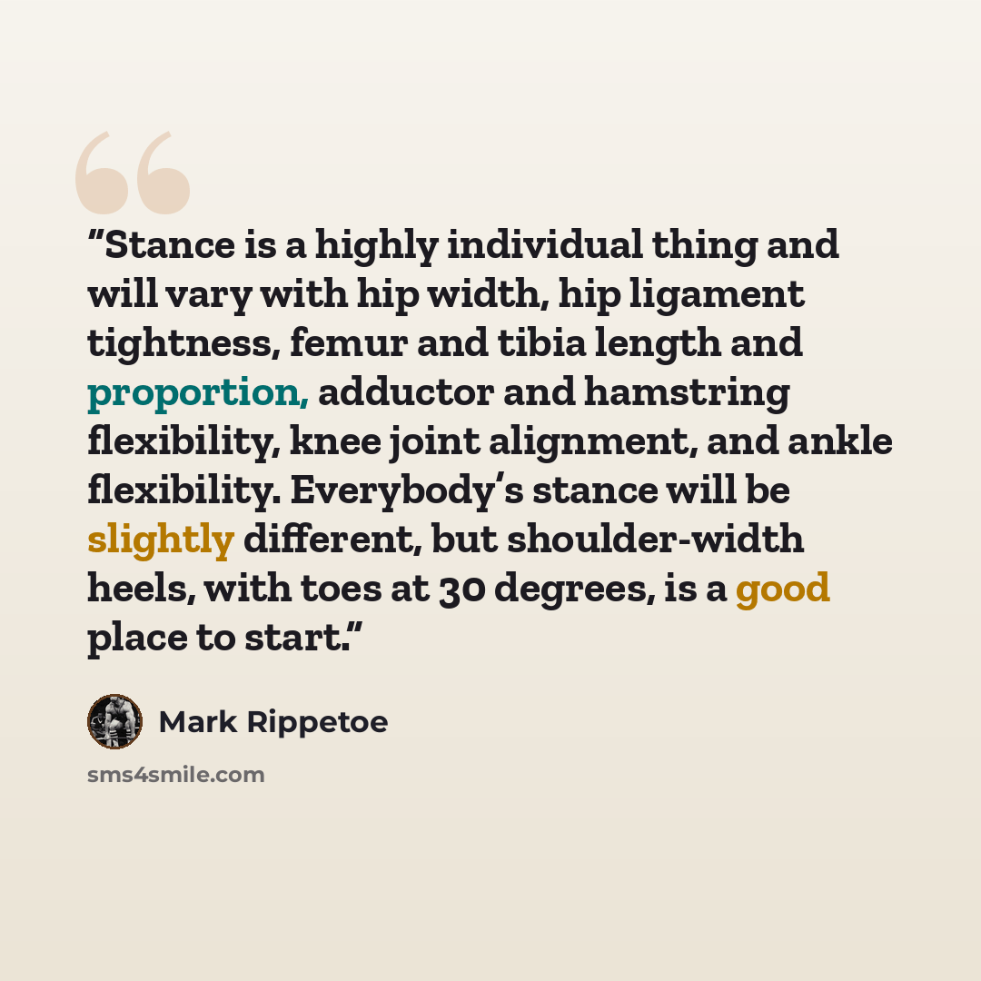 “Stance is a highly individual thing and will vary with hip width, hip ligament tightness, femur and tibia length and proportion, adductor and hamstring flexibility, knee joint alignment, and ankle flexibility. Everybody’s stance will be slightly different, but shoulder-width heels, with toes at 30…” quote by Mark Rippetoe
