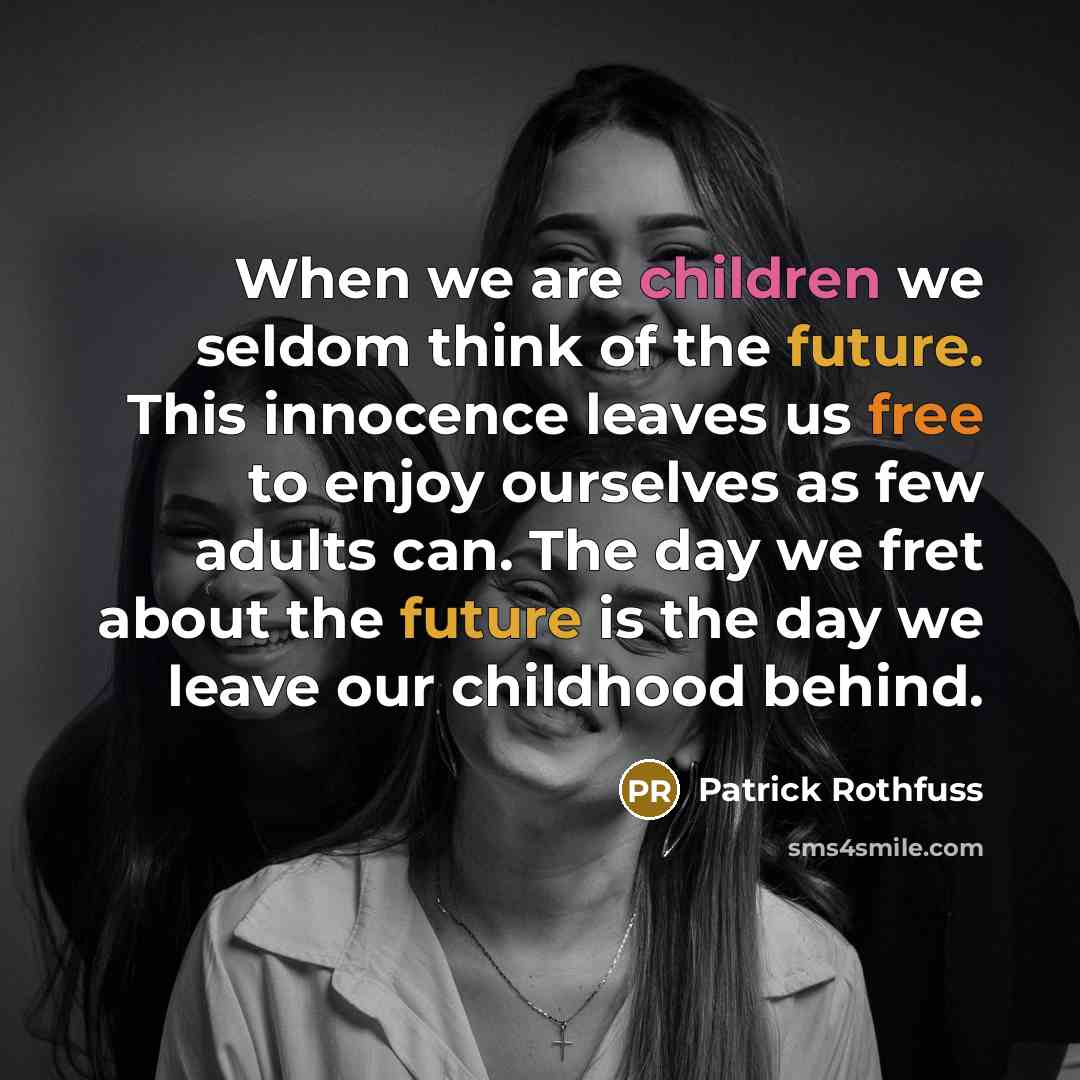 “When we are children we seldom think of the future. This innocence leaves us free to enjoy ourselves as few adults can. The day we fret about the future is the day we leave our childhood behind.” quote by Patrick Rothfuss