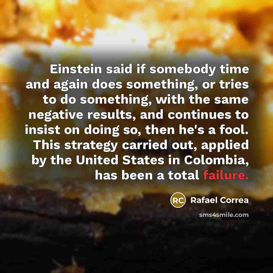 “Einstein said if somebody time and again does something, or tries to do something, with the same negative results, and continues to insist on doing so, then he's a fool. This strategy carried out, applied by the United States in Colombia, has been a total failure.” quote by Rafael Correa