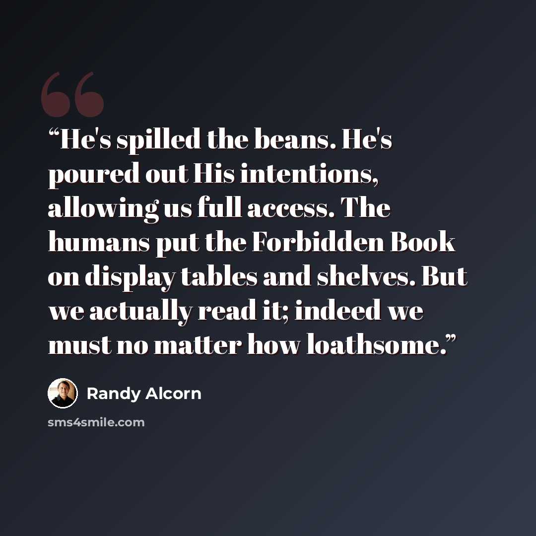 “He's spilled the beans. He's poured out His intentions, allowing us full access. The humans put the Forbidden Book on display tables and shelves. But we actually read it; indeed we must no matter how loathsome.” quote by Randy Alcorn