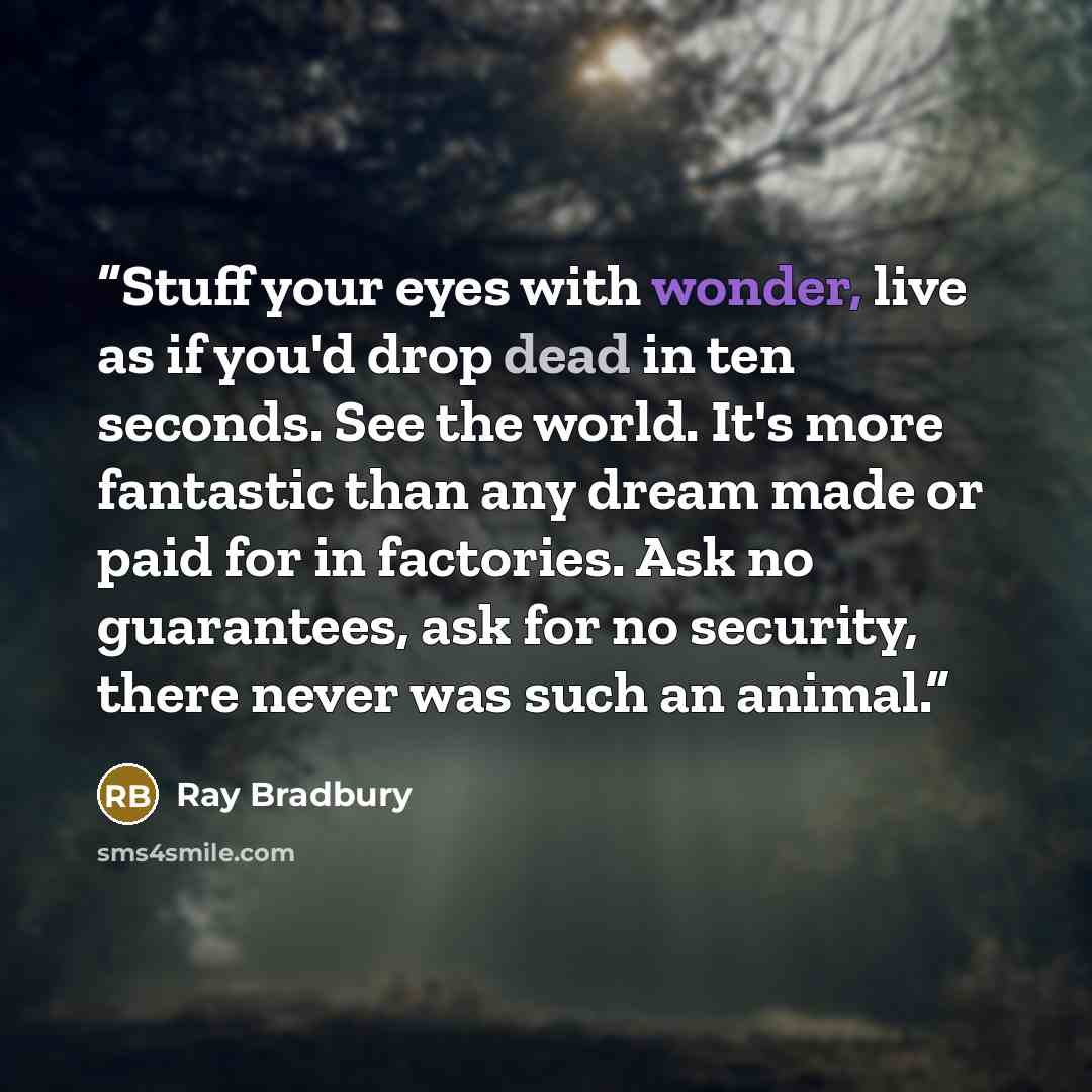 “Stuff your eyes with wonder, live as if you'd drop dead in ten seconds. See the world. It's more fantastic than any dream made or paid for in factories. Ask no guarantees, ask for no security, there never was such an animal.” quote by Ray Bradbury