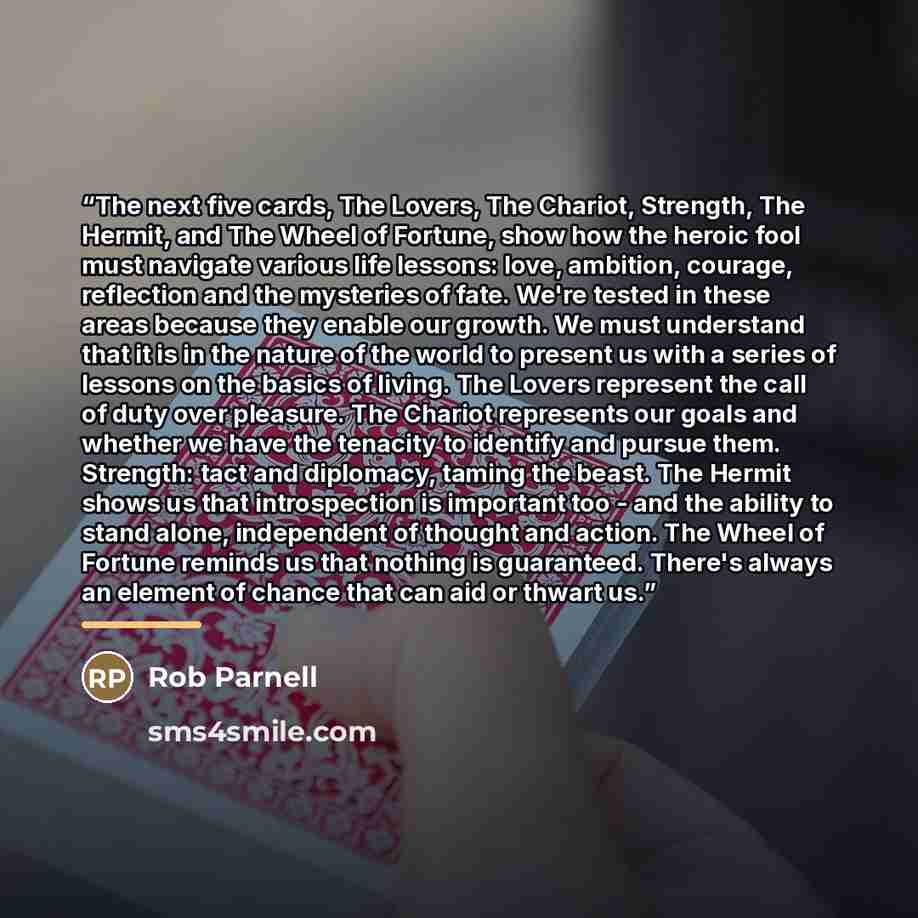 “The next five cards, The Lovers, The Chariot, Strength, The Hermit, and The Wheel of Fortune, show how the heroic fool must navigate various life lessons: love, ambition, courage, reflection and the mysteries of fate. We're tested in these areas because they enable our growth. We must understand…” quote by Rob Parnell