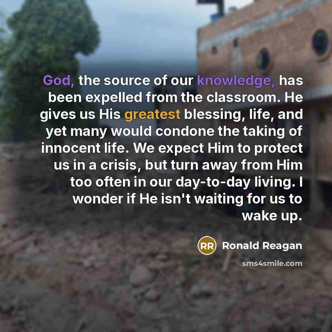 “God, the source of our knowledge, has been expelled from the classroom. He gives us His greatest blessing, life, and yet many would condone the taking of innocent life. We expect Him to protect us in a crisis, but turn away from Him too often in our day-to-day living. I wonder if He isn't waiting…” quote by Ronald Reagan