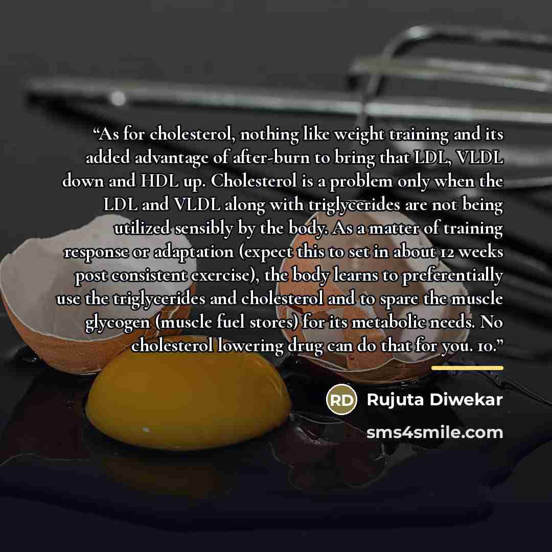 “As for cholesterol, nothing like weight training and its added advantage of after-burn to bring that LDL, VLDL down and HDL up. Cholesterol is a problem only when the LDL and VLDL along with triglycerides are not being utilized sensibly by the body. As a matter of training response or adaptation…” quote by Rujuta Diwekar