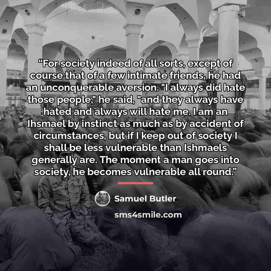 “For society indeed of all sorts, except of course that of a few intimate friends, he had an unconquerable aversion. "I always did hate those people," he said, "and they always have hated and always will hate me. I am an Ihsmael by instinct as much as by accident of circumstances, but if I keep out…” quote by Samuel Butler