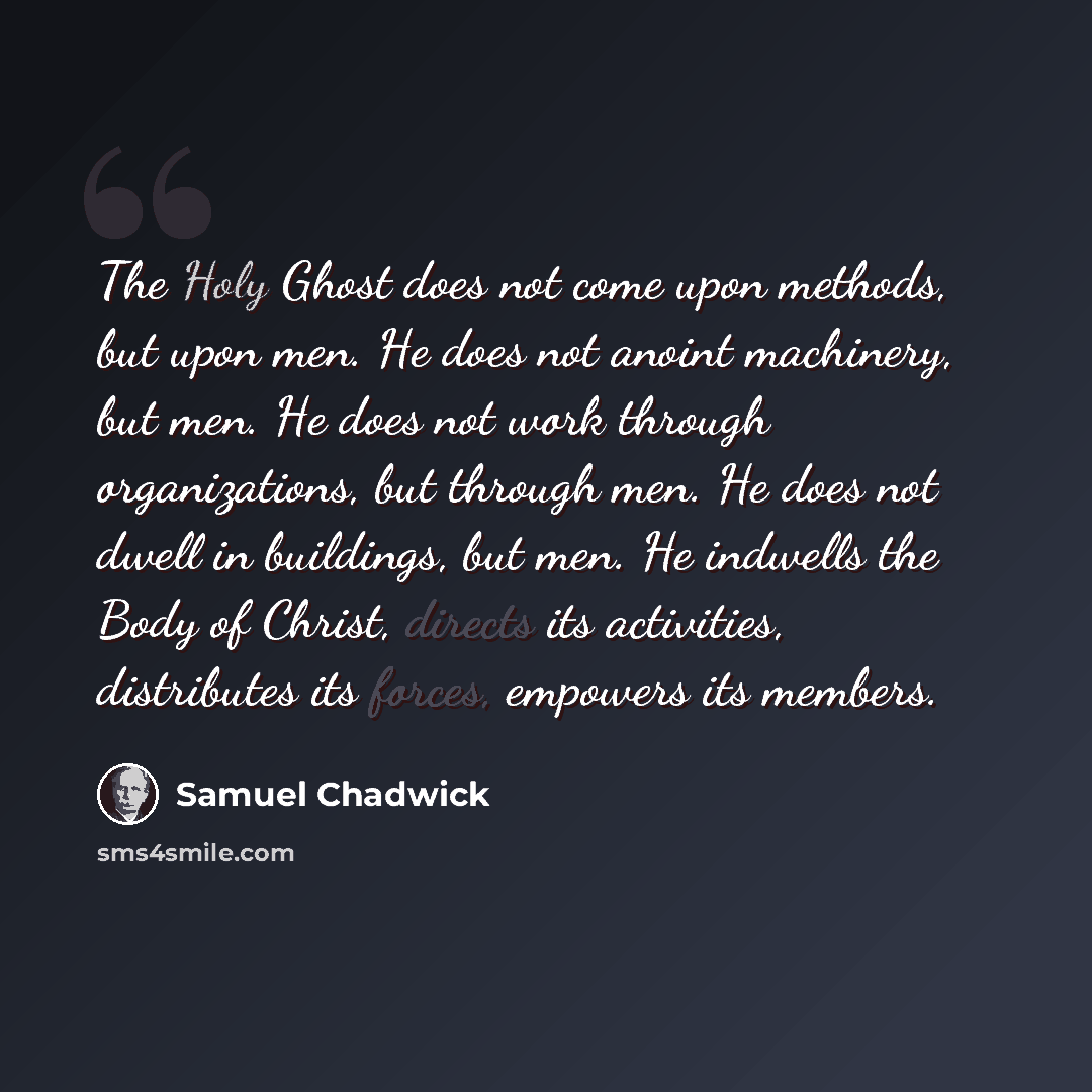 “The Holy Ghost does not come upon methods, but upon men. He does not anoint machinery, but men. He does not work through organizations, but through men. He does not dwell in buildings, but men. He indwells the Body of Christ, directs its activities, distributes its forces, empowers its members.” quote by Samuel Chadwick