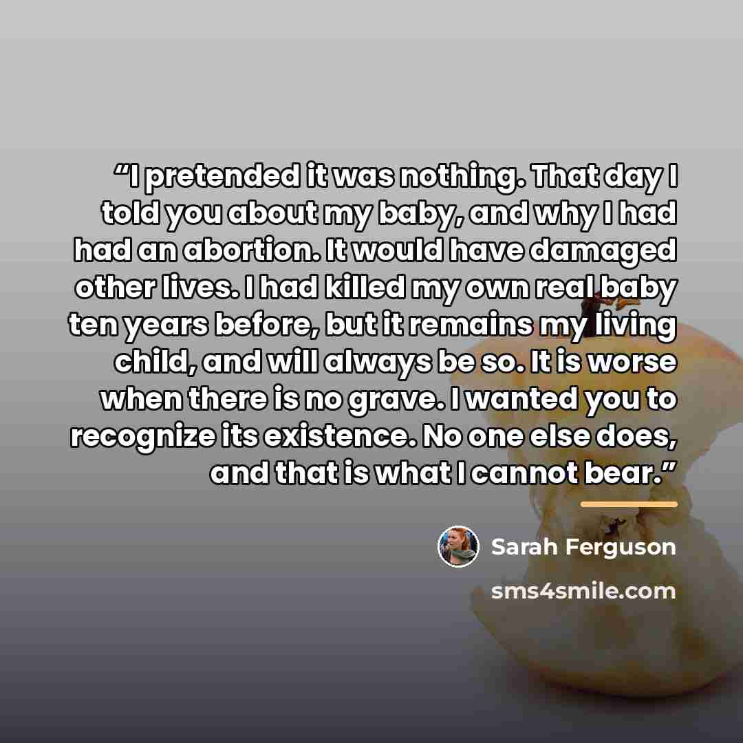“I pretended it was nothing. That day I told you about my baby, and why I had had an abortion. It would have damaged other lives. I had killed my own real baby ten years before, but it remains my living child, and will always be so. It is worse when there is no grave. I wanted you to recognize its…” quote by Sarah Ferguson