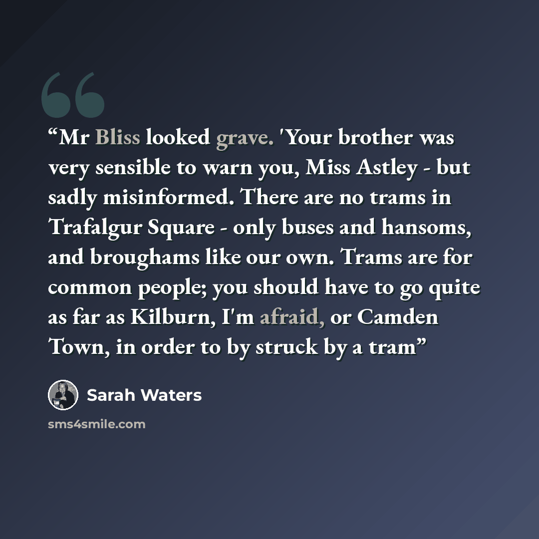 “Mr Bliss looked grave. 'Your brother was very sensible to warn you, Miss Astley - but sadly misinformed. There are no trams in Trafalgur Square - only buses and hansoms, and broughams like our own. Trams are for common people; you should have to go quite as far as Kilburn, I'm afraid, or Camden…” quote by Sarah Waters