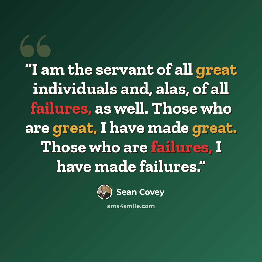 “I am the servant of all great individuals and, alas, of all failures, as well. Those who are great, I have made great. Those who are failures, I have made failures.” quote by Sean Covey