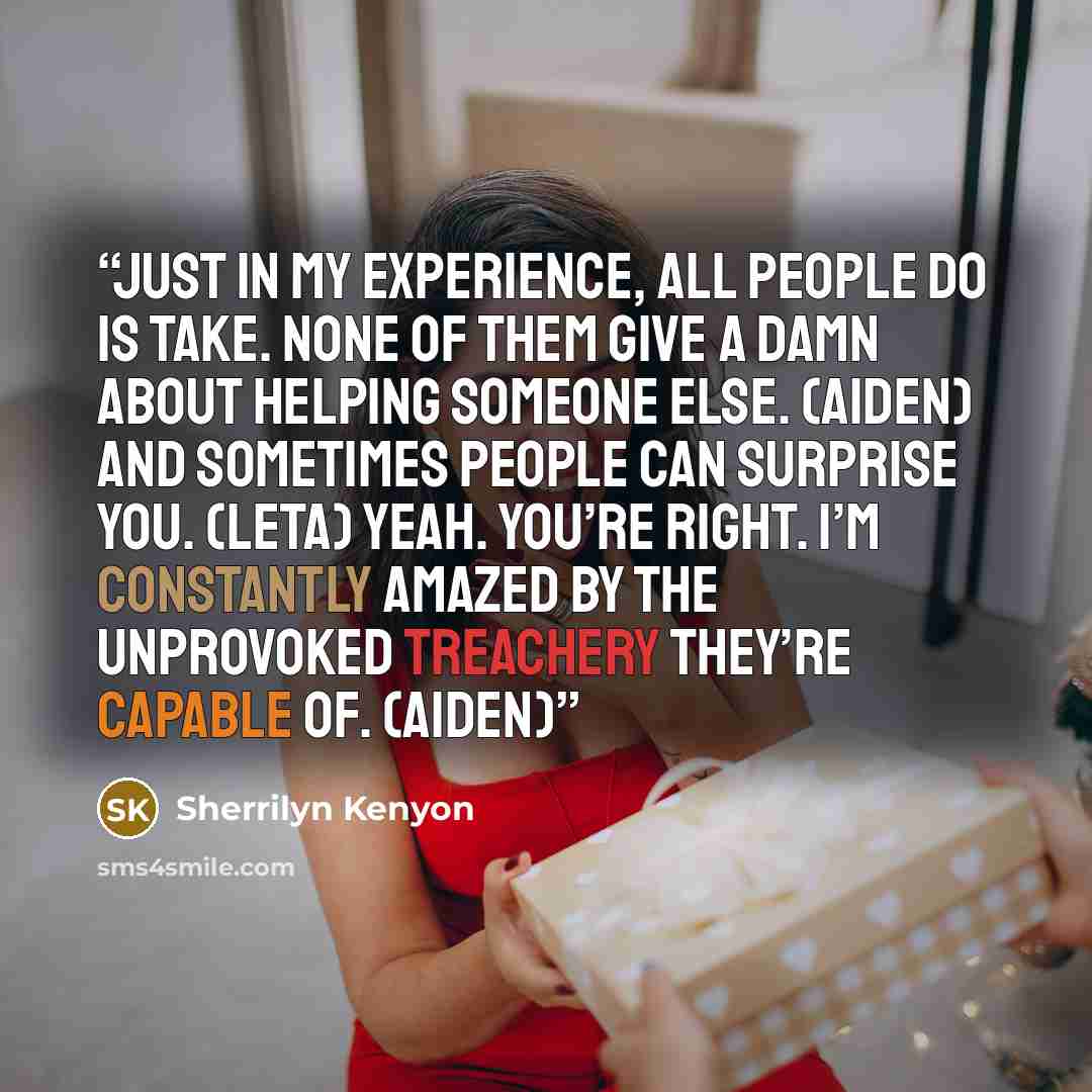 “Just in my experience, all people do is take. None of them give a damn about helping someone else. (Aiden) And sometimes people can surprise you. (Leta) Yeah. You’re right. I’m constantly amazed by the unprovoked treachery they’re capable of. (Aiden)” quote by Sherrilyn Kenyon