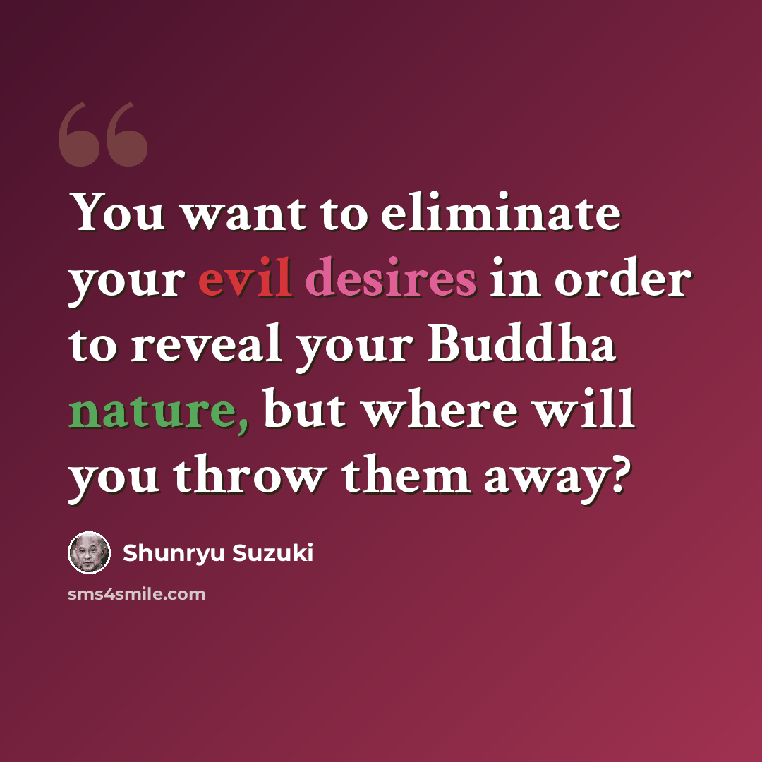 “You want to eliminate your evil desires in order to reveal your Buddha nature, but where will you throw them away?” quote by Shunryu Suzuki