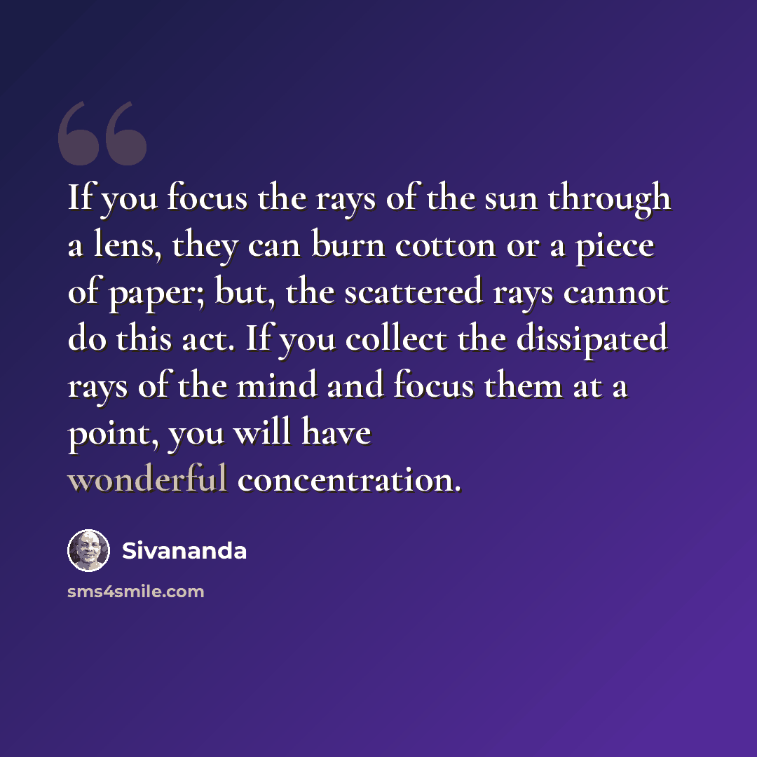 “If you focus the rays of the sun through a lens, they can burn cotton or a piece of paper; but, the scattered rays cannot do this act. If you collect the dissipated rays of the mind and focus them at a point, you will have wonderful concentration.” quote by Sivananda