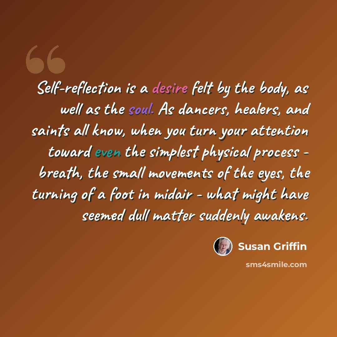 “Self-reflection is a desire felt by the body, as well as the soul. As dancers, healers, and saints all know, when you turn your attention toward even the simplest physical process - breath, the small movements of the eyes, the turning of a foot in midair - what might have seemed dull matter…” quote by Susan Griffin
