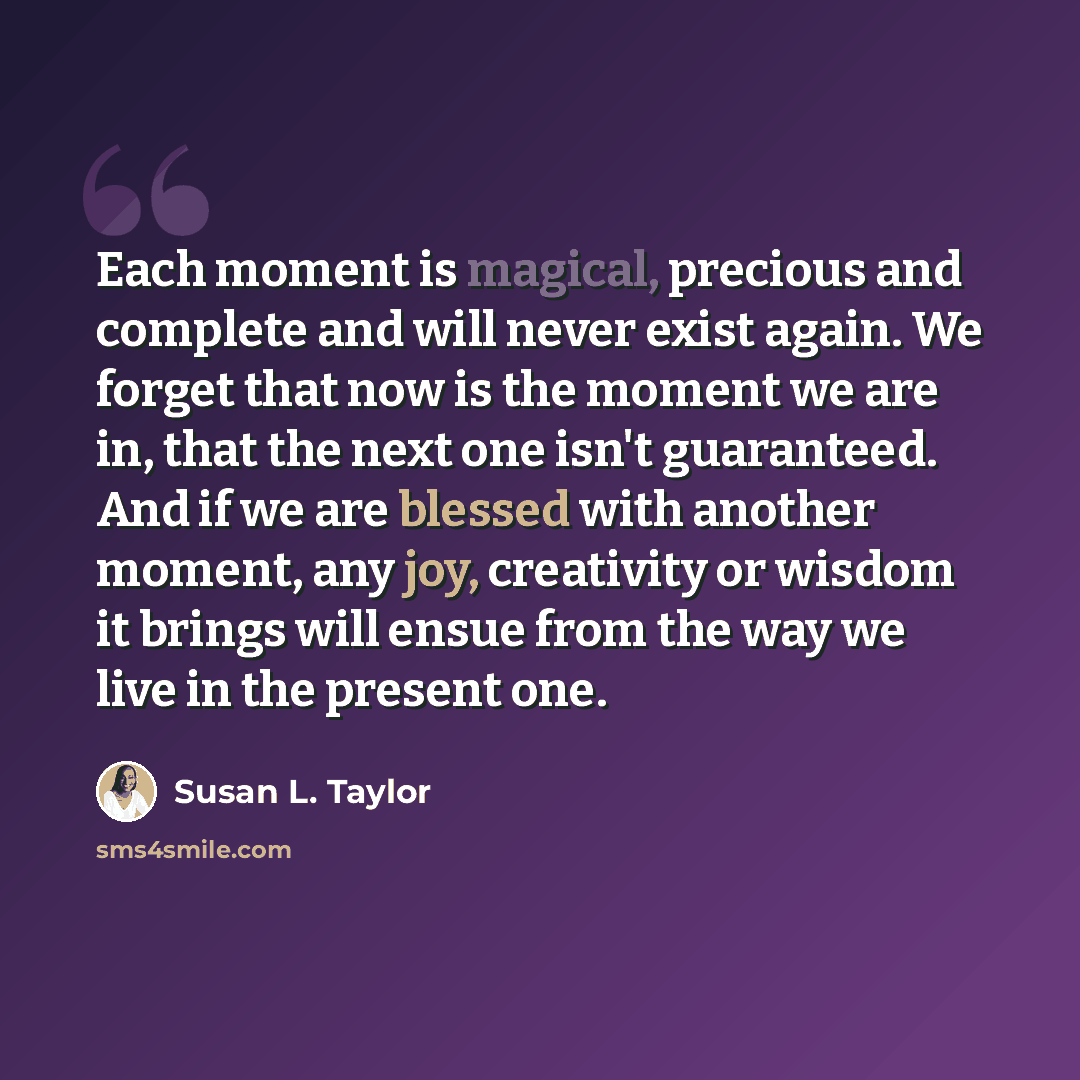 “Each moment is magical, precious and complete and will never exist again. We forget that now is the moment we are in, that the next one isn't guaranteed. And if we are blessed with another moment, any joy, creativity or wisdom it brings will ensue from the way we live in the present one.” quote by Susan L. Taylor