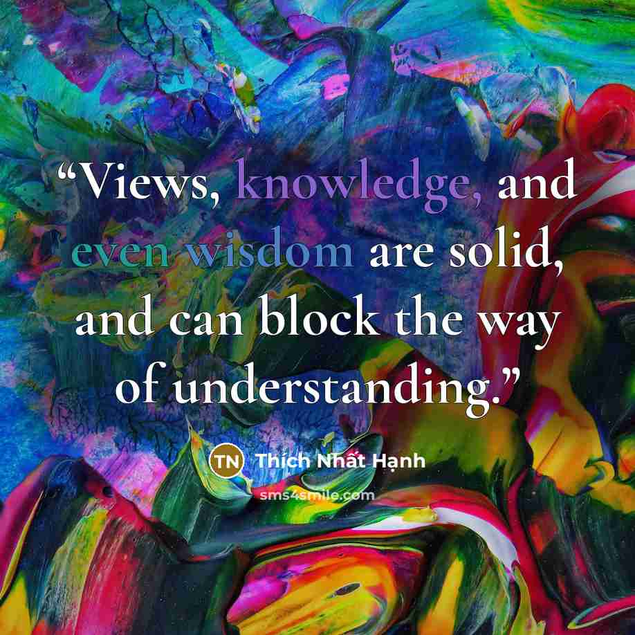 “Views, knowledge, and even wisdom are solid, and can block the way of understanding.” quote by Thích Nhất Hạnh